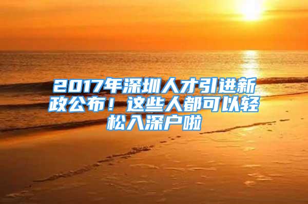 2017年深圳人才引进新政公布！这些人都可以轻松入深户啦