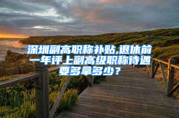 深圳副高职称补贴,退休前一年评上副高级职称待遇要多拿多少？