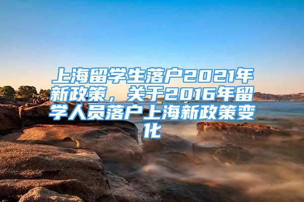 上海留学生落户2021年新政策，关于2016年留学人员落户上海新政策变化