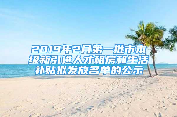 2019年2月第一批市本级新引进人才租房和生活补贴拟发放名单的公示