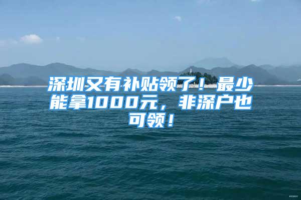 深圳又有补贴领了！最少能拿1000元，非深户也可领！