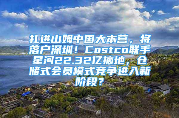 扎进山姆中国大本营，将落户深圳！Costco联手星河22.32亿摘地，仓储式会员模式竞争进入新阶段？