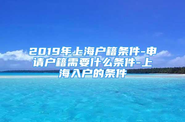 2019年上海户籍条件-申请户籍需要什么条件-上海入户的条件