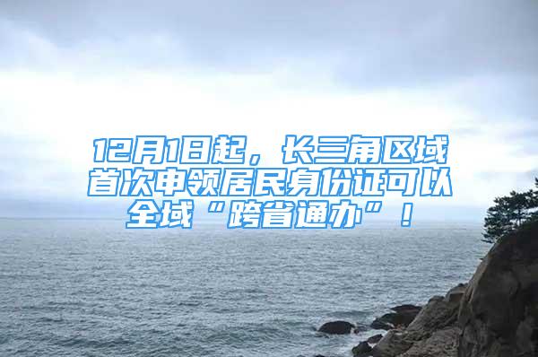 12月1日起，长三角区域首次申领居民身份证可以全域“跨省通办”！