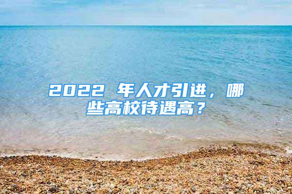 2022 年人才引进，哪些高校待遇高？