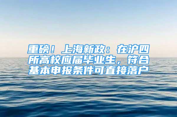 重磅！上海新政：在沪四所高校应届毕业生，符合基本申报条件可直接落户