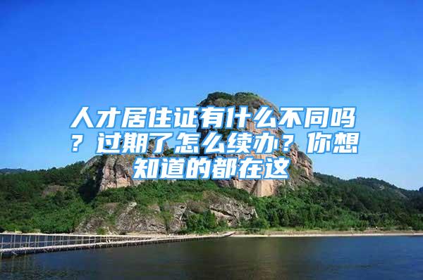 人才居住证有什么不同吗？过期了怎么续办？你想知道的都在这