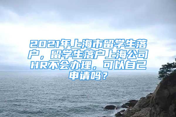 2021年上海市留学生落户，留学生落户上海公司HR不会办理，可以自己申请吗？