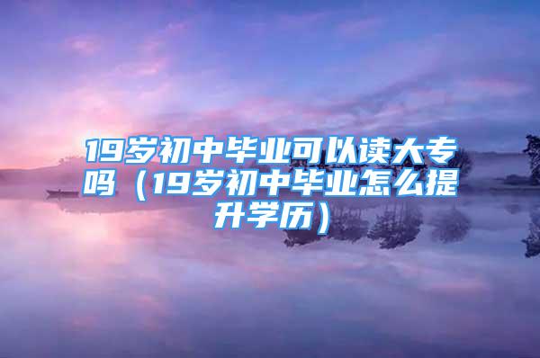 19岁初中毕业可以读大专吗（19岁初中毕业怎么提升学历）