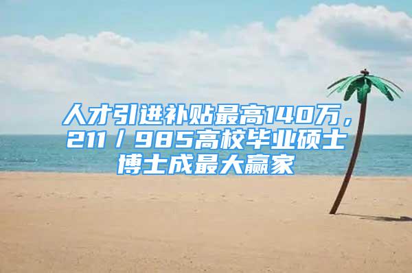 人才引进补贴最高140万，211／985高校毕业硕士博士成最大赢家