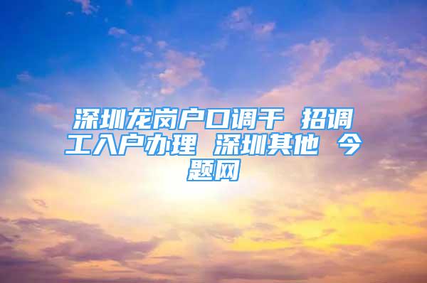 深圳龙岗户口调干 招调工入户办理 深圳其他 今题网