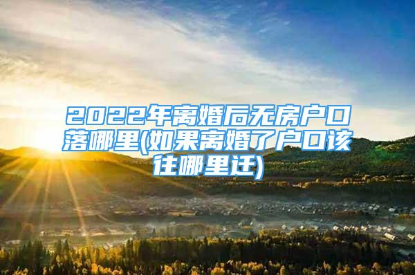 2022年离婚后无房户口落哪里(如果离婚了户口该往哪里迁)