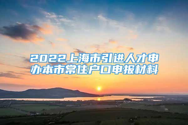 2022上海市引进人才申办本市常住户口申报材料