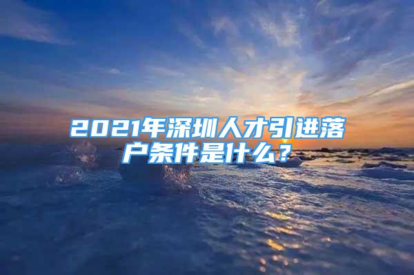 2021年深圳人才引进落户条件是什么？