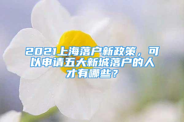 2021上海落户新政策，可以申请五大新城落户的人才有哪些？