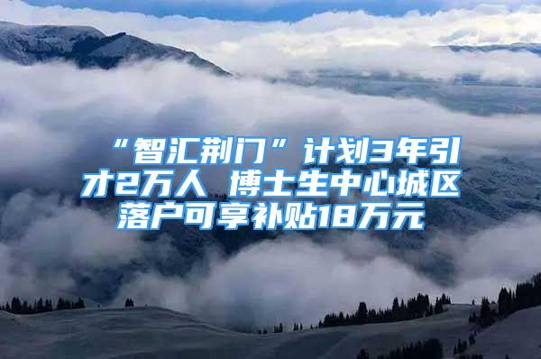 “智汇荆门”计划3年引才2万人 博士生中心城区落户可享补贴18万元