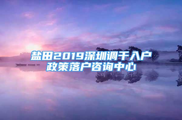 盐田2019深圳调干入户政策落户咨询中心