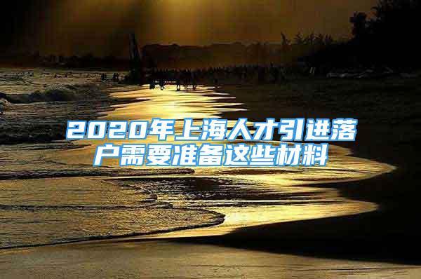 2020年上海人才引进落户需要准备这些材料