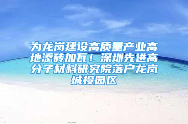 为龙岗建设高质量产业高地添砖加瓦！深圳先进高分子材料研究院落户龙岗城投园区