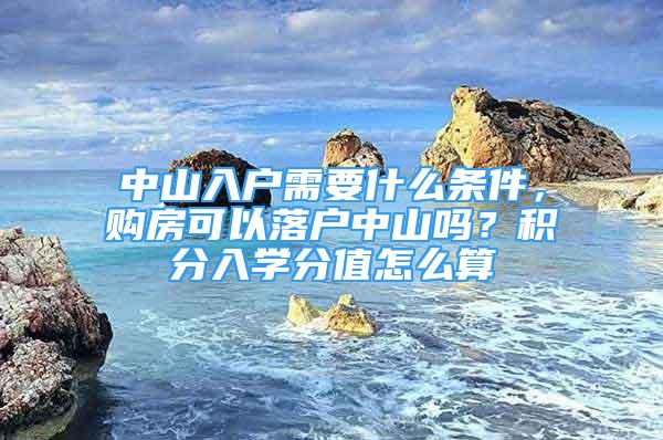 中山入户需要什么条件，购房可以落户中山吗？积分入学分值怎么算