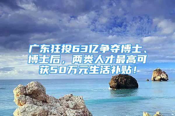 广东狂投63亿争夺博士、博士后，两类人才最高可获50万元生活补贴！