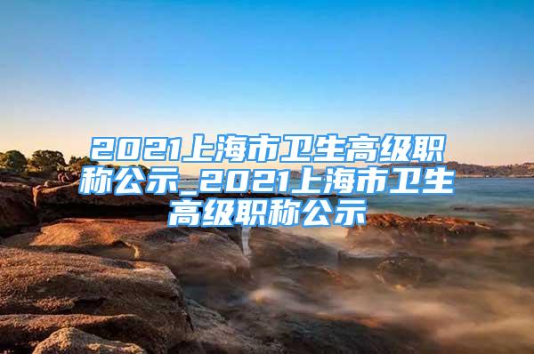 2021上海市卫生高级职称公示_2021上海市卫生高级职称公示