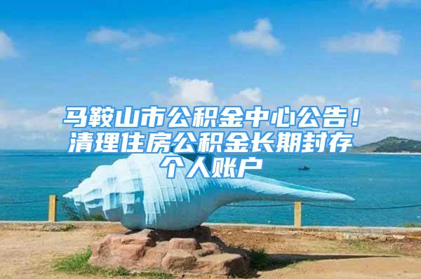 马鞍山市公积金中心公告！清理住房公积金长期封存个人账户