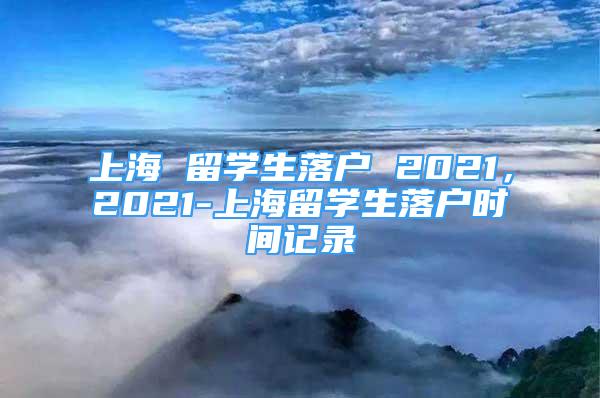 上海 留学生落户 2021，2021-上海留学生落户时间记录