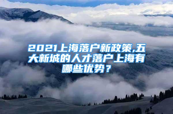 2021上海落户新政策,五大新城的人才落户上海有哪些优势？