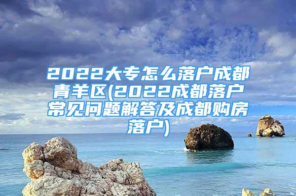 2022大专怎么落户成都青羊区(2022成都落户常见问题解答及成都购房落户)