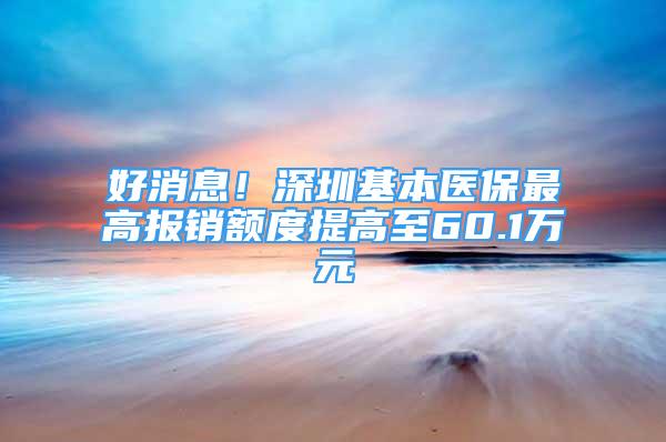 好消息！深圳基本医保最高报销额度提高至60.1万元