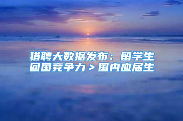 猎聘大数据发布：留学生回国竞争力＞国内应届生