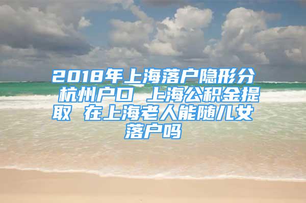 2018年上海落户隐形分 杭州户口 上海公积金提取 在上海老人能随儿女落户吗