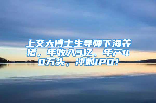 上交大博士生导师下海养猪，年收入3亿、年产40万头，冲刺IPO！