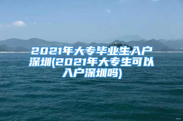 2021年大专毕业生入户深圳(2021年大专生可以入户深圳吗)