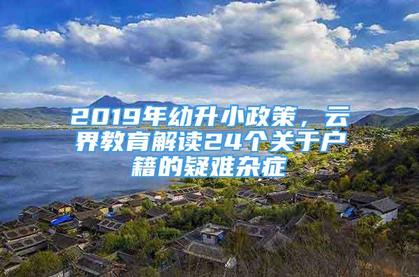 2019年幼升小政策，云界教育解读24个关于户籍的疑难杂症