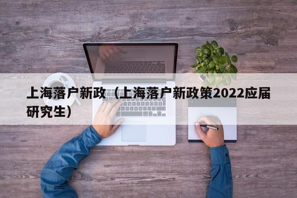 上海落户新政（上海落户新政策2022应届研究生）