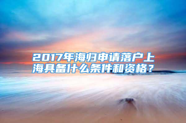 2017年海归申请落户上海具备什么条件和资格？