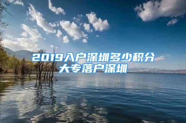 2019入户深圳多少积分大专落户深圳