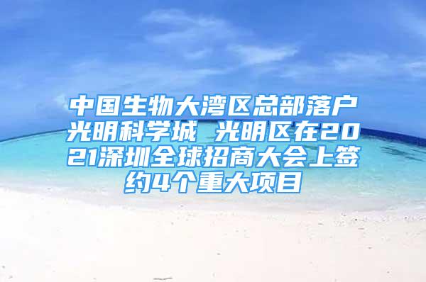 中国生物大湾区总部落户光明科学城 光明区在2021深圳全球招商大会上签约4个重大项目