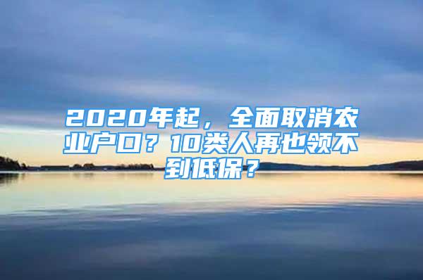 2020年起，全面取消农业户口？10类人再也领不到低保？