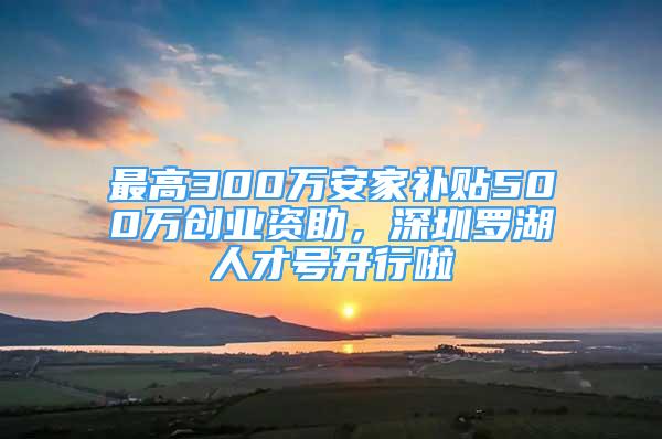 最高300万安家补贴500万创业资助，深圳罗湖人才号开行啦