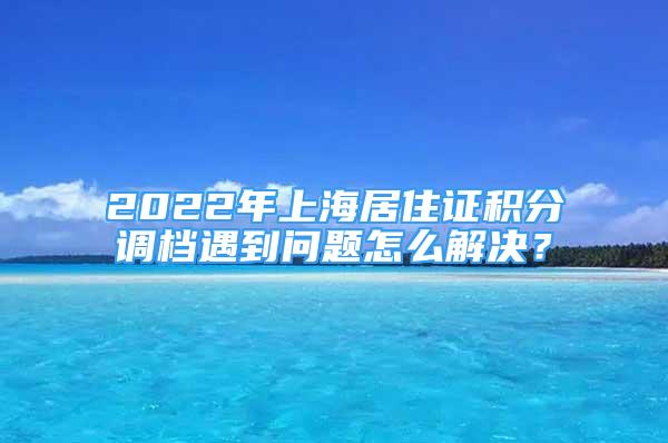 2022年上海居住证积分调档遇到问题怎么解决？