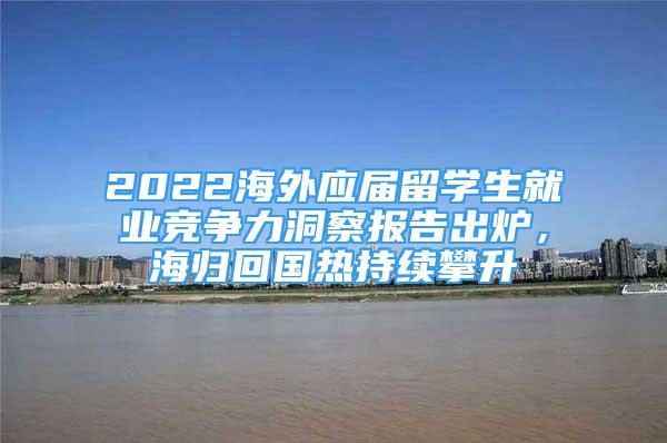 2022海外应届留学生就业竞争力洞察报告出炉，海归回国热持续攀升