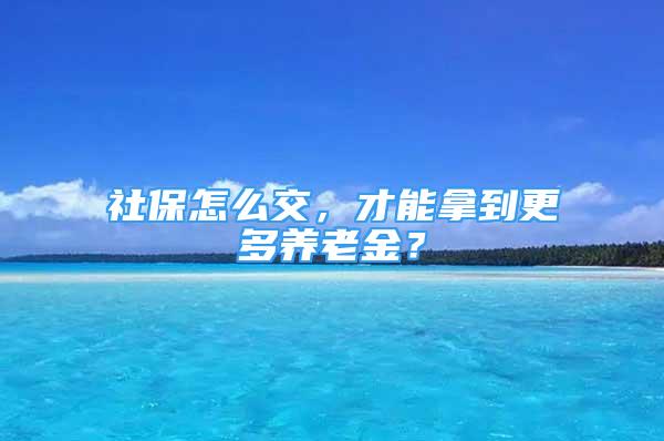 社保怎么交，才能拿到更多养老金？