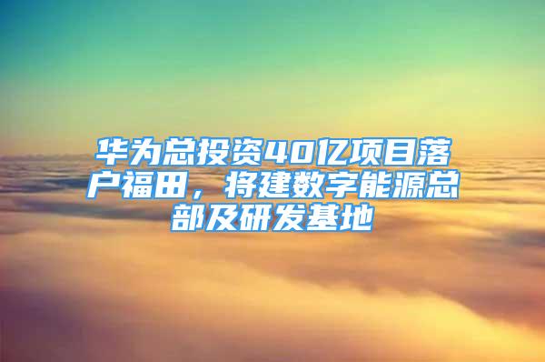 华为总投资40亿项目落户福田，将建数字能源总部及研发基地