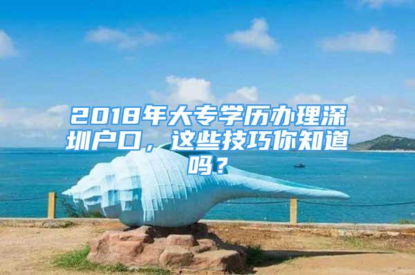 2018年大专学历办理深圳户口，这些技巧你知道吗？