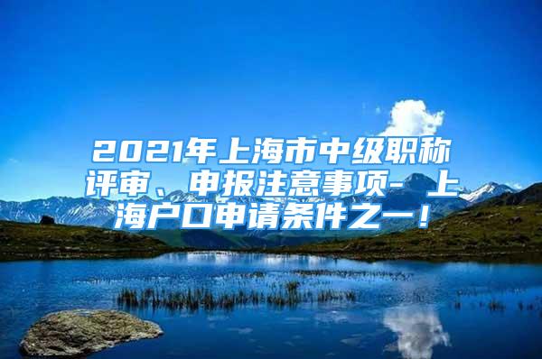 2021年上海市中级职称评审、申报注意事项- 上海户口申请条件之一！