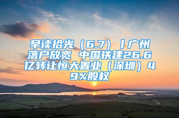 早读拾光（6.7）丨广州落户放宽 中国铁建26.6亿转让恒大置业（深圳）49%股权