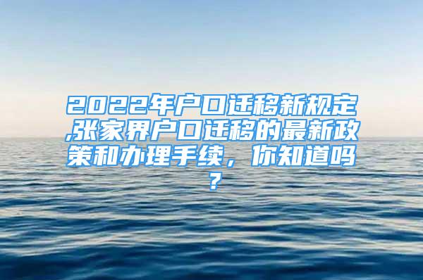 2022年户口迁移新规定,张家界户口迁移的最新政策和办理手续，你知道吗？